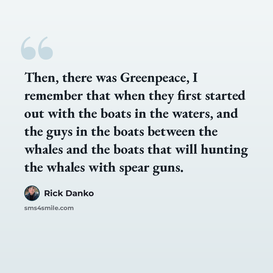 “Then, there was Greenpeace, I remember that when they first started out with the boats in the waters, and the guys in the boats between the whales and the boats that will hunting the whales with spear guns.” quote by Rick Danko