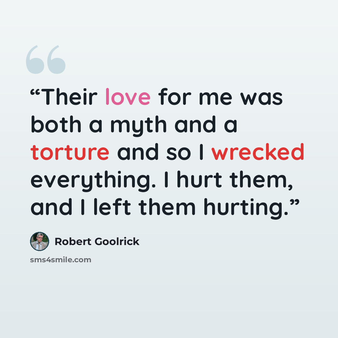 “Their love for me was both a myth and a torture and so I wrecked everything. I hurt them, and I left them hurting.” quote by Robert Goolrick