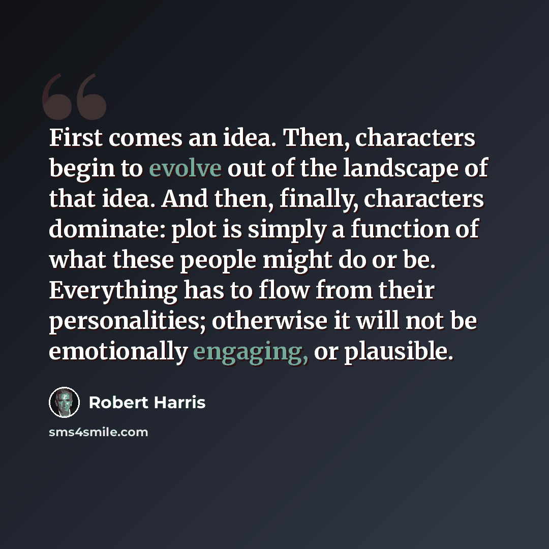 “First comes an idea. Then, characters begin to evolve out of the landscape of that idea. And then, finally, characters dominate: plot is simply a function of what these people might do or be. Everything has to flow from their personalities; otherwise it will not be emotionally engaging, or…” quote by Robert Harris
