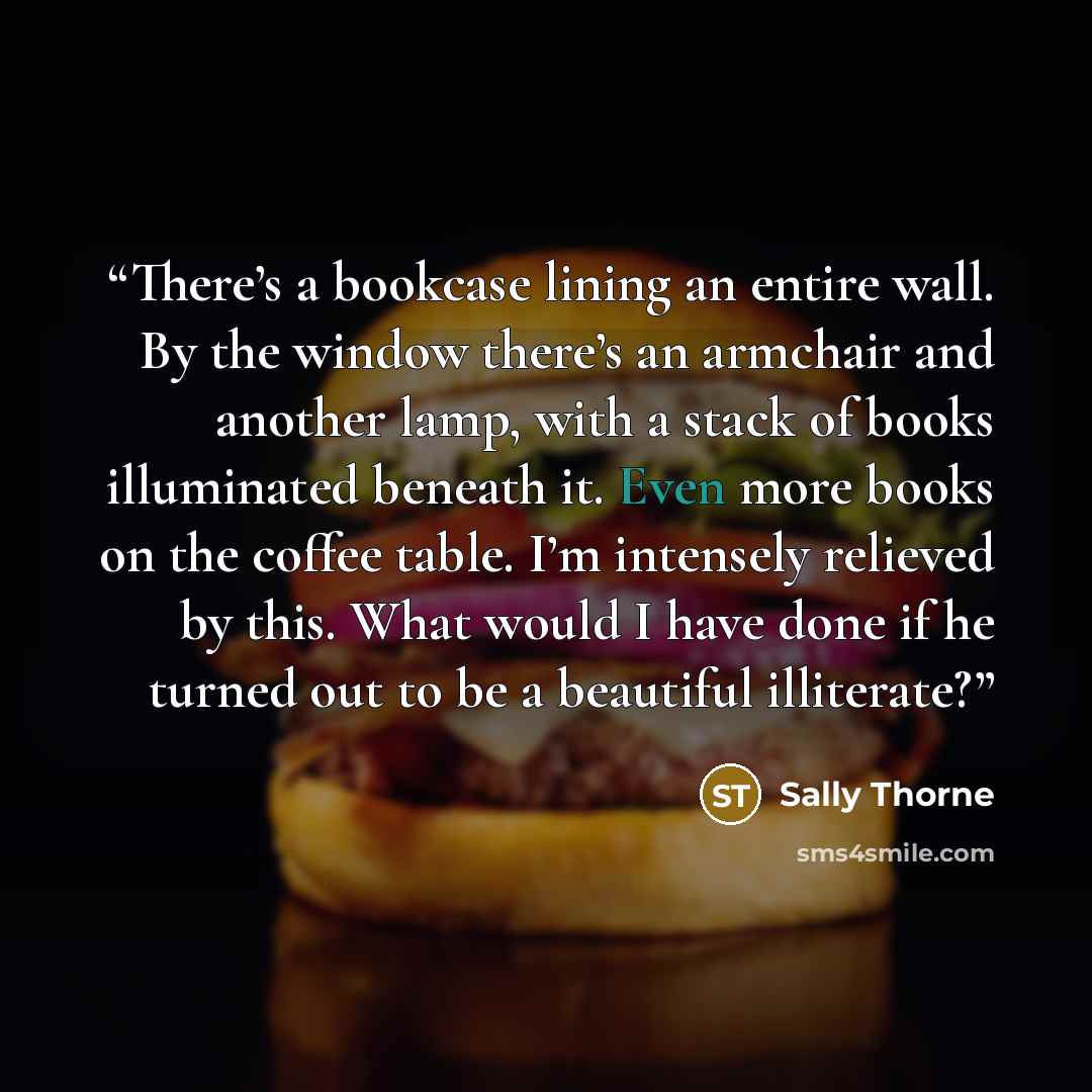 “There’s a bookcase lining an entire wall. By the window there’s an armchair and another lamp, with a stack of books illuminated beneath it. Even more books on the coffee table. I’m intensely relieved by this. What would I have done if he turned out to be a beautiful illiterate?” quote by Sally Thorne