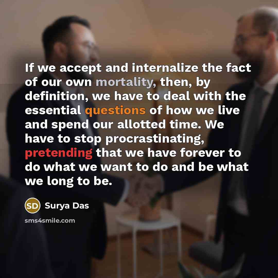 “If we accept and internalize the fact of our own mortality, then, by definition, we have to deal with the essential questions of how we live and spend our allotted time. We have to stop procrastinating, pretending that we have forever to do what we want to do and be what we long to be.” quote by Surya Das