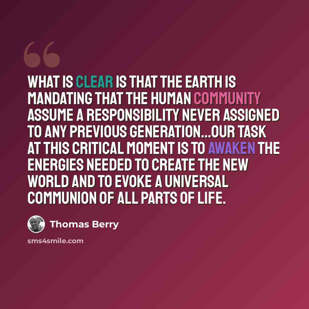 “What is clear is that the earth is mandating that the human community assume a responsibility never assigned to any previous generation...Our task at this critical moment is to awaken the energies needed to create the new world and to evoke a universal communion of all parts of life.” quote by Thomas Berry