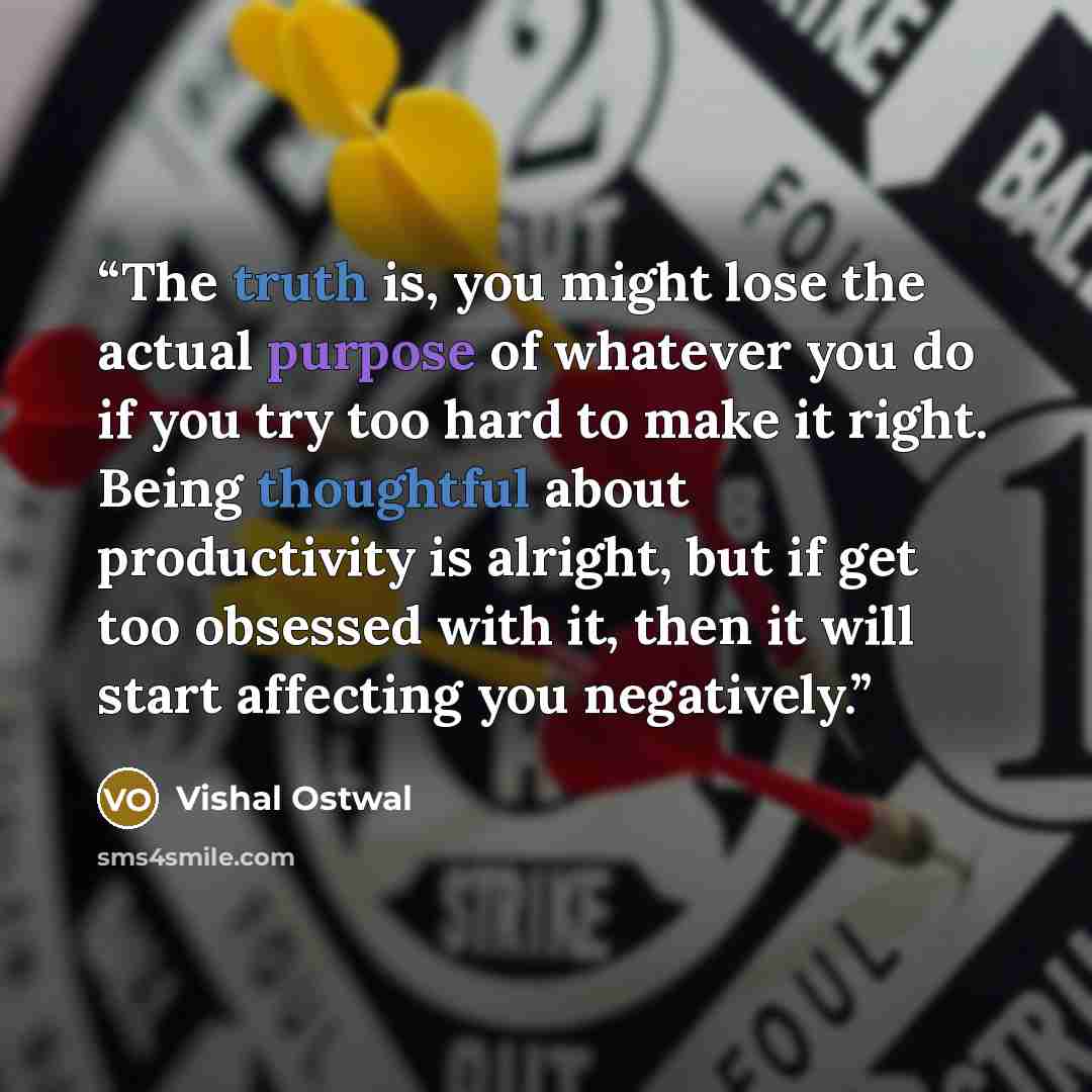 “The truth is, you might lose the actual purpose of whatever you do if you try too hard to make it right. Being thoughtful about productivity is alright, but if get too obsessed with it, then it will start affecting you negatively.” quote by Vishal Ostwal