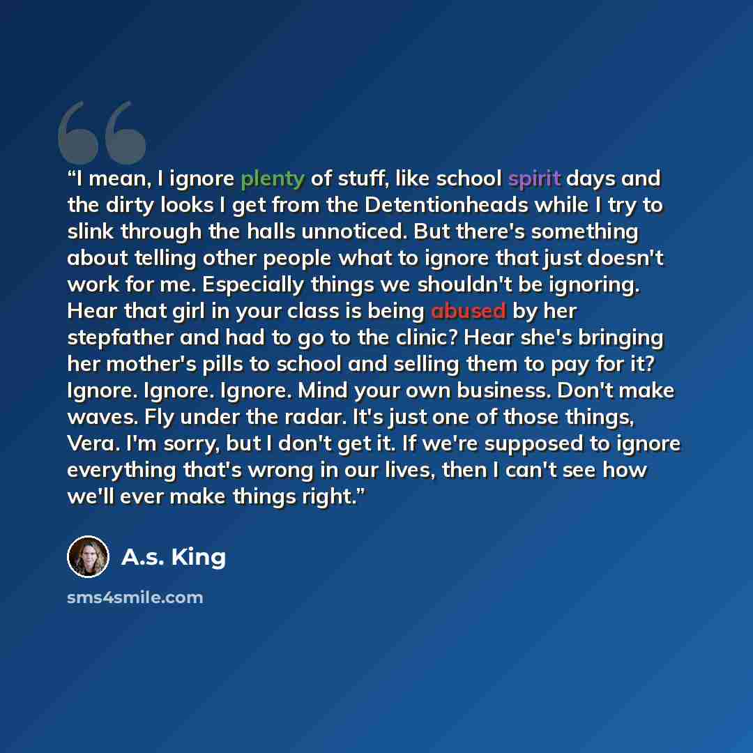 “I mean, I ignore plenty of stuff, like school spirit days and the dirty looks I get from the Detentionheads while I try to slink through the halls unnoticed. But there's something about telling other people what to ignore that just doesn't work for me. Especially things we shouldn't be ignoring…” quote by A.S. King