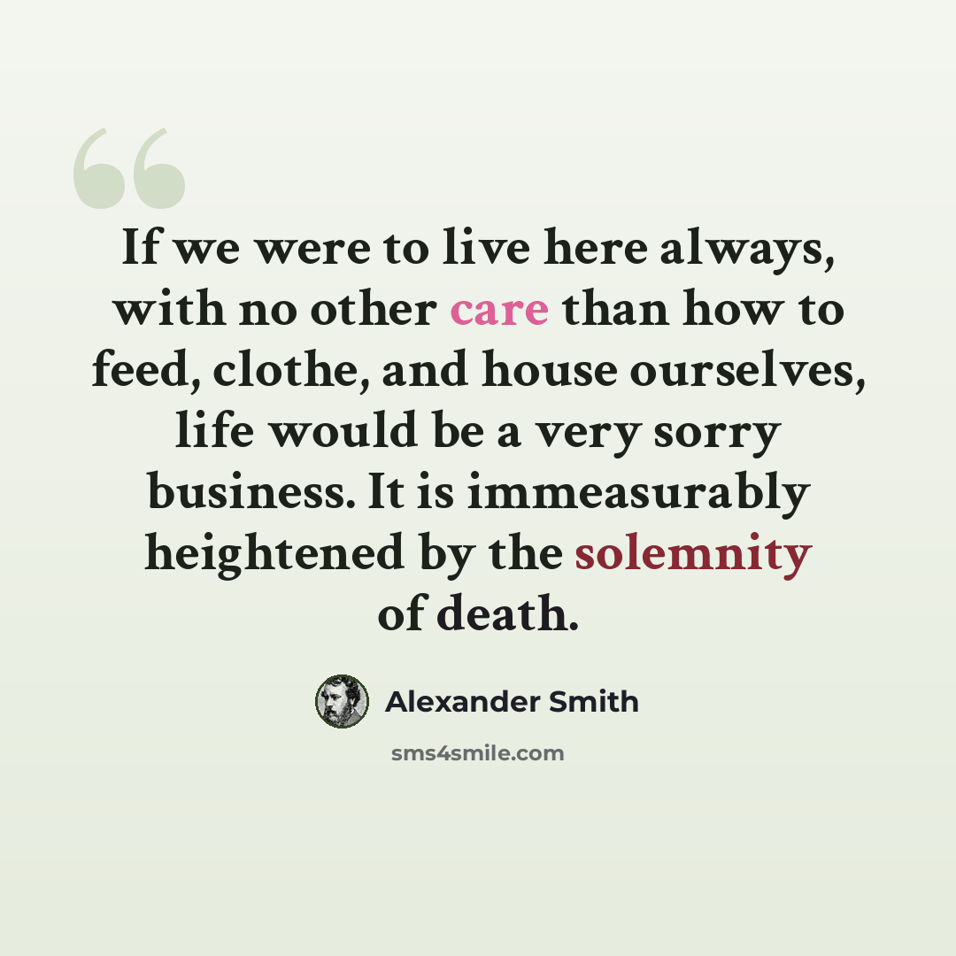 “If we were to live here always, with no other care than how to feed, clothe, and house ourselves, life would be a very sorry business. It is immeasurably heightened by the solemnity of death.” quote by Alexander Smith