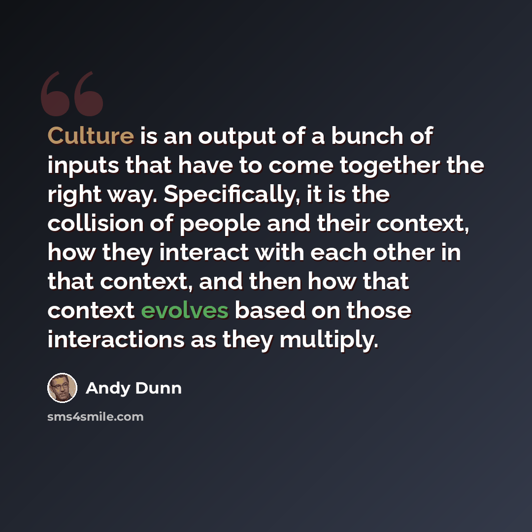 “Culture is an output of a bunch of inputs that have to come together the right way. Specifically, it is the collision of people and their context, how they interact with each other in that context, and then how that context evolves based on those interactions as they multiply.” quote by Andy Dunn