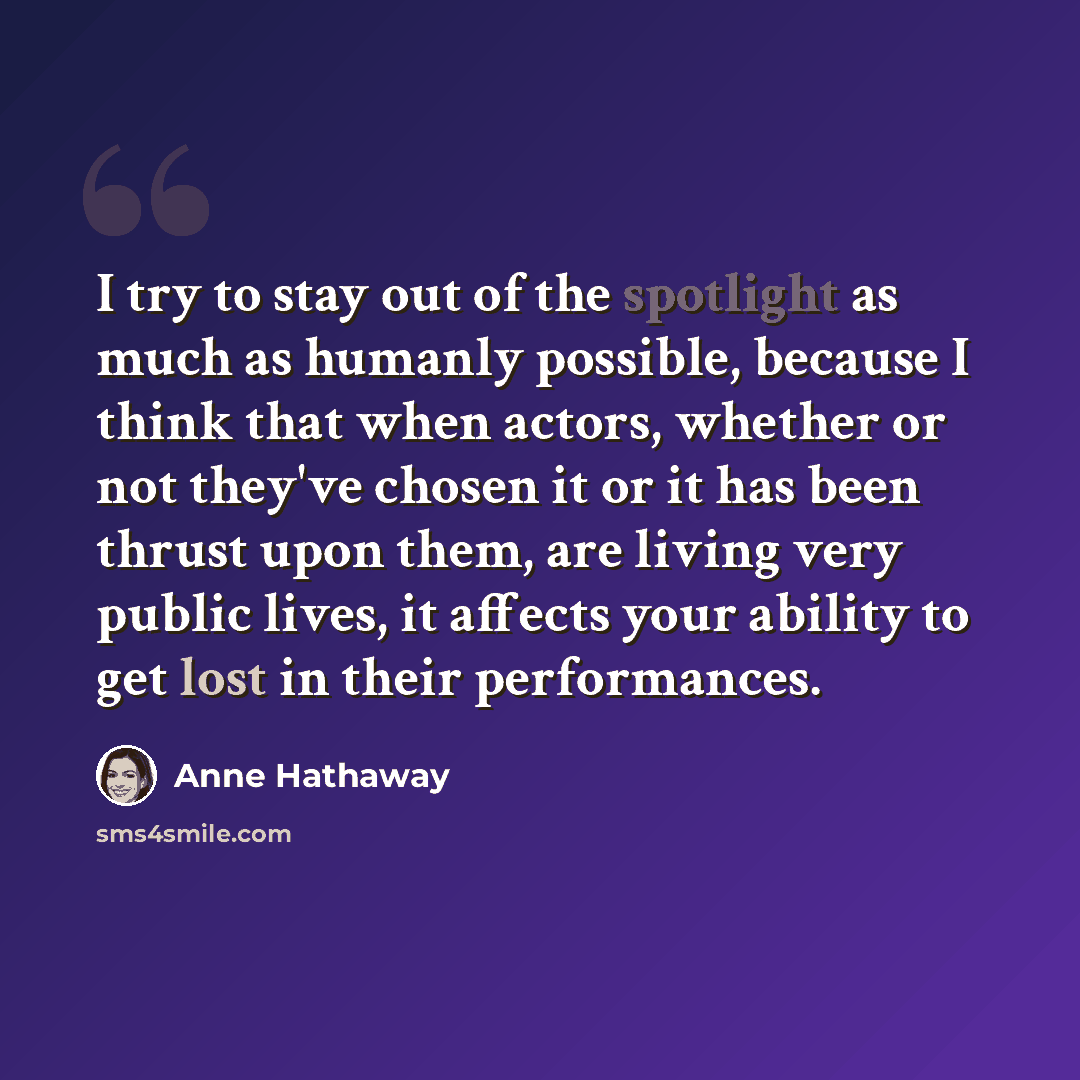 “I try to stay out of the spotlight as much as humanly possible, because I think that when actors, whether or not they've chosen it or it has been thrust upon them, are living very public lives, it affects your ability to get lost in their performances.” quote by Anne Hathaway