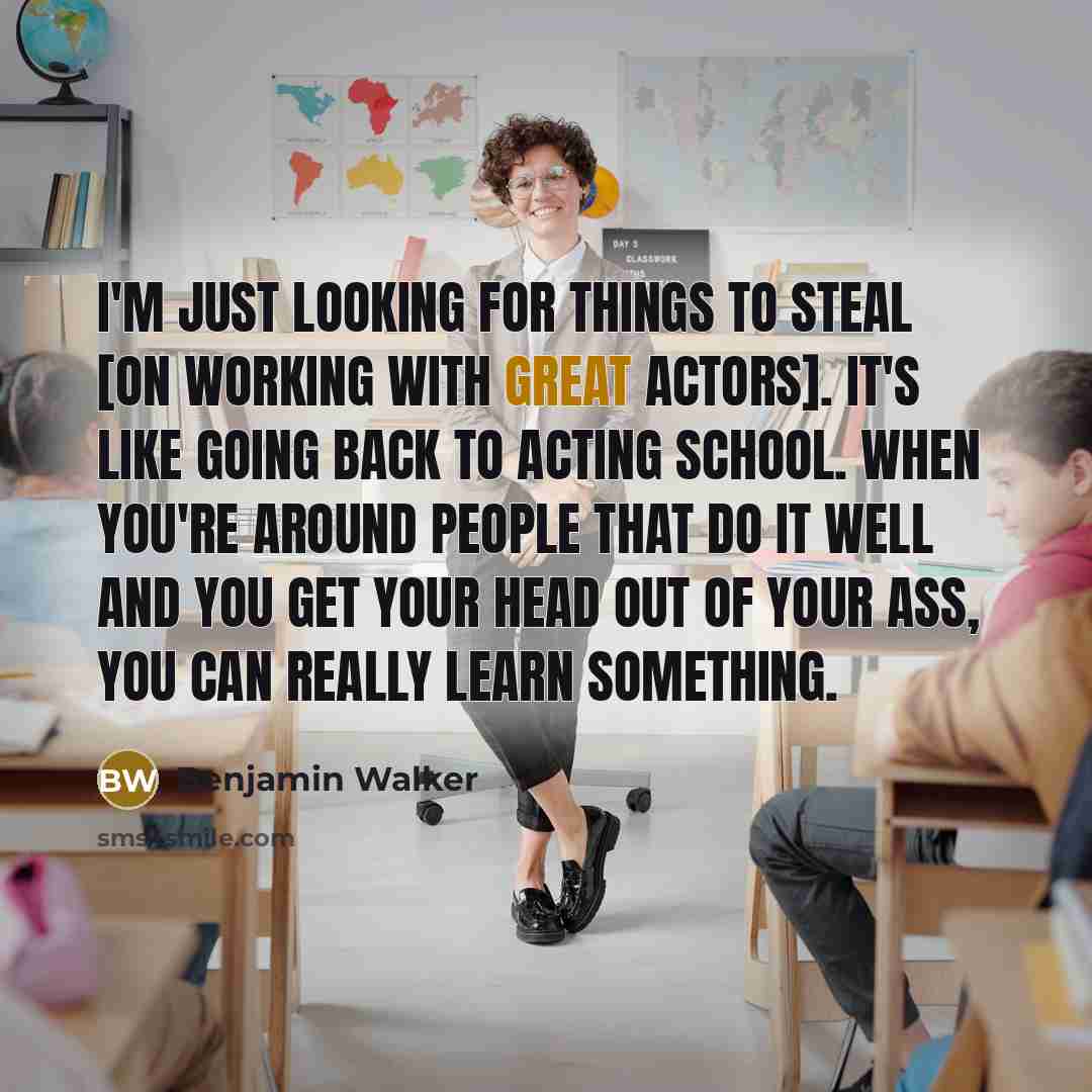 “I'm just looking for things to steal [on working with great actors]. It's like going back to acting school. When you're around people that do it well and you get your head out of your ass, you can really learn something.” quote by Benjamin Walker