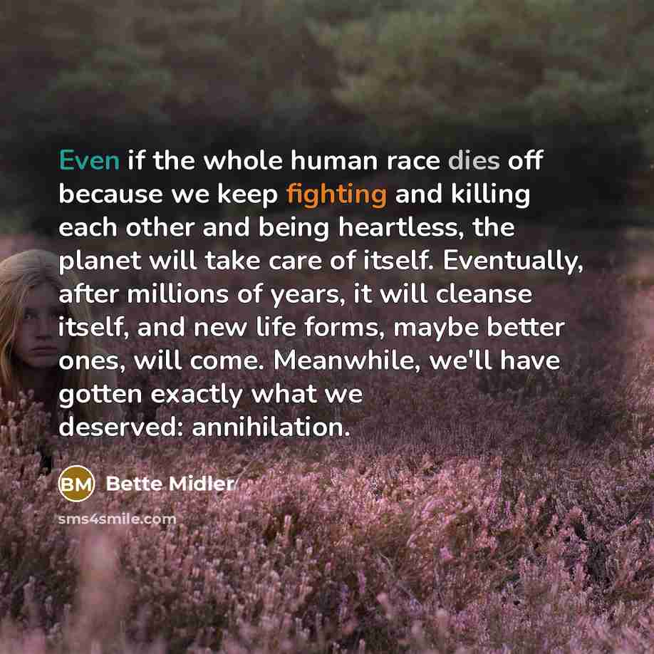 “Even if the whole human race dies off because we keep fighting and killing each other and being heartless, the planet will take care of itself. Eventually, after millions of years, it will cleanse itself, and new life forms, maybe better ones, will come. Meanwhile, we'll have gotten exactly what…” quote by Bette Midler