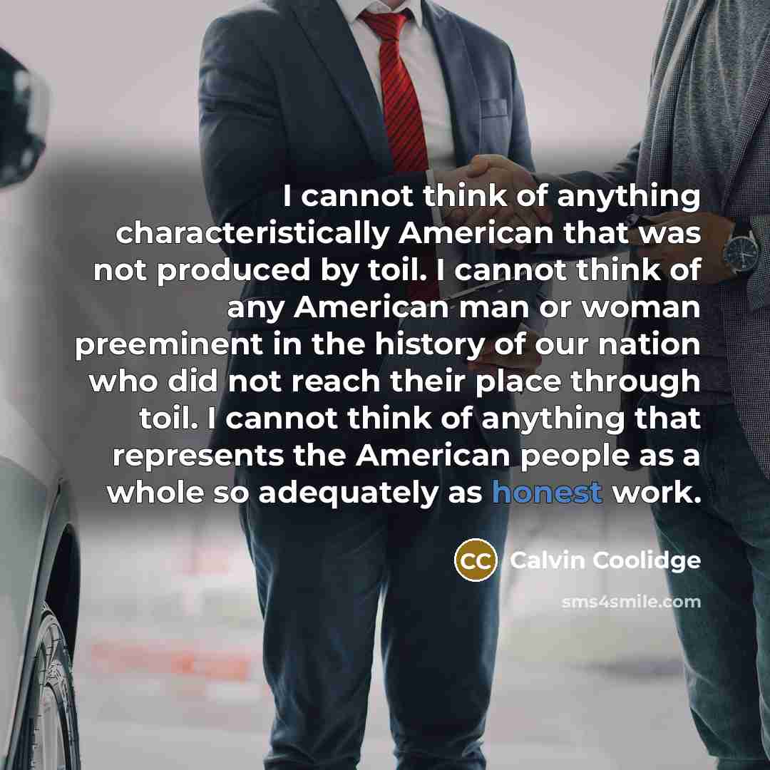 “I cannot think of anything characteristically American that was not produced by toil. I cannot think of any American man or woman preeminent in the history of our nation who did not reach their place through toil. I cannot think of anything that represents the American people as a whole so…” quote by Calvin Coolidge
