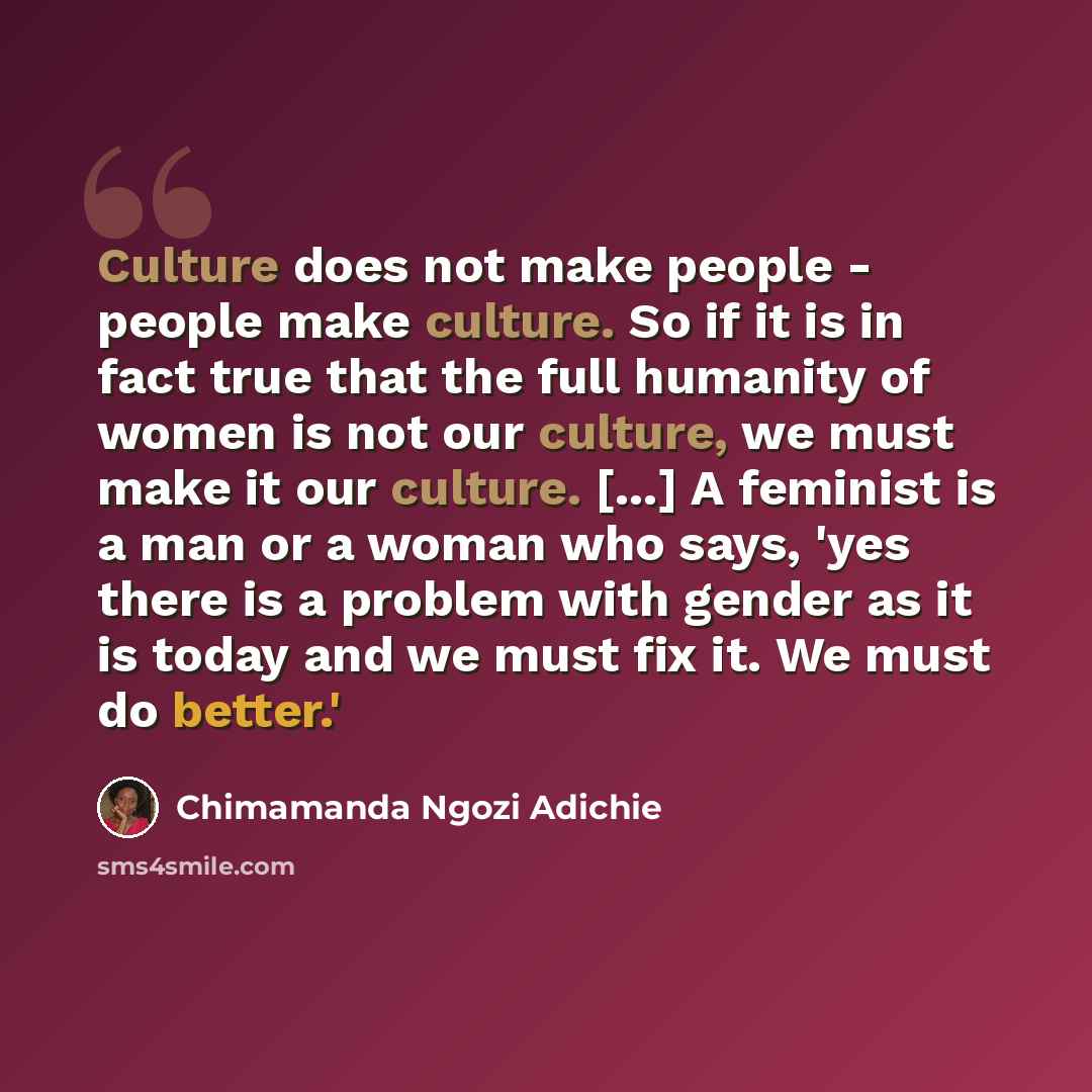 “Culture does not make people - people make culture. So if it is in fact true that the full humanity of women is not our culture, we must make it our culture. [...] A feminist is a man or a woman who says, 'yes there is a problem with gender as it is today and we must fix it. We must do better.'” quote by Chimamanda Ngozi Adichie