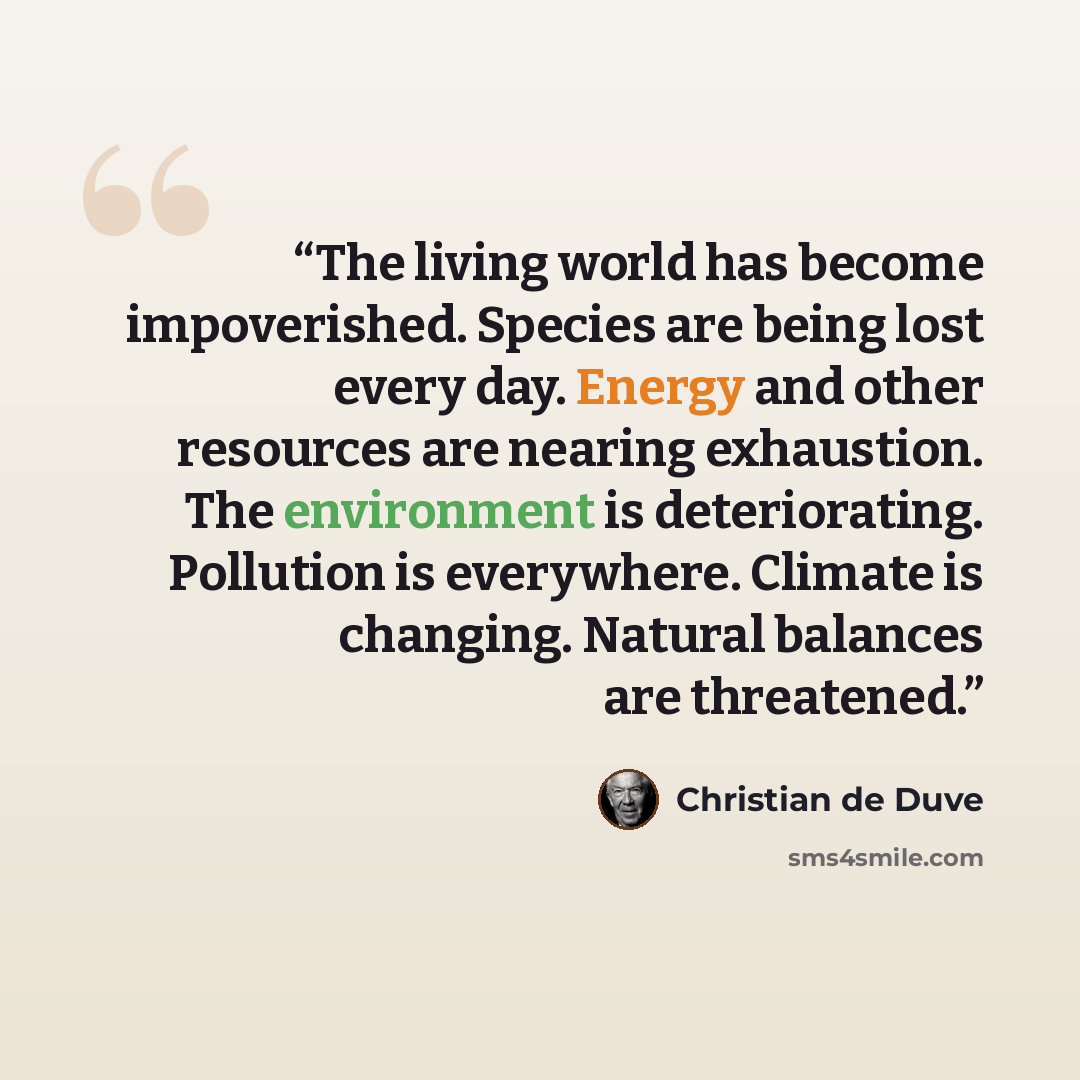 “The living world has become impoverished. Species are being lost every day. Energy and other resources are nearing exhaustion. The environment is deteriorating. Pollution is everywhere. Climate is changing. Natural balances are threatened.” quote by Christian de Duve