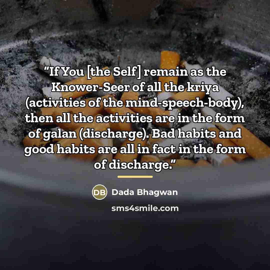 “If You [the Self] remain as the Knower-Seer of all the kriya (activities of the mind-speech-body), then all the activities are in the form of galan (discharge). Bad habits and good habits are all in fact in the form of discharge.” quote by Dada Bhagwan