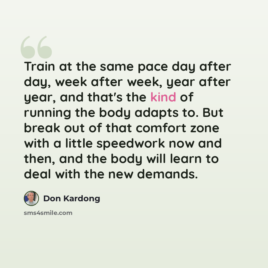 “Train at the same pace day after day, week after week, year after year, and that's the kind of running the body adapts to. But break out of that comfort zone with a little speedwork now and then, and the body will learn to deal with the new demands.” quote by Don Kardong