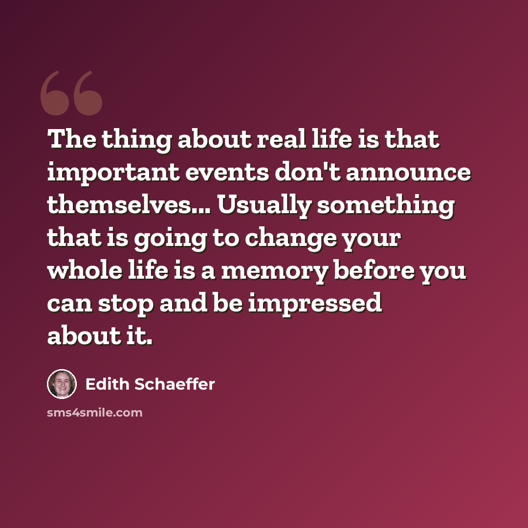 “The thing about real life is that important events don't announce themselves... Usually something that is going to change your whole life is a memory before you can stop and be impressed about it.” quote by Edith Schaeffer