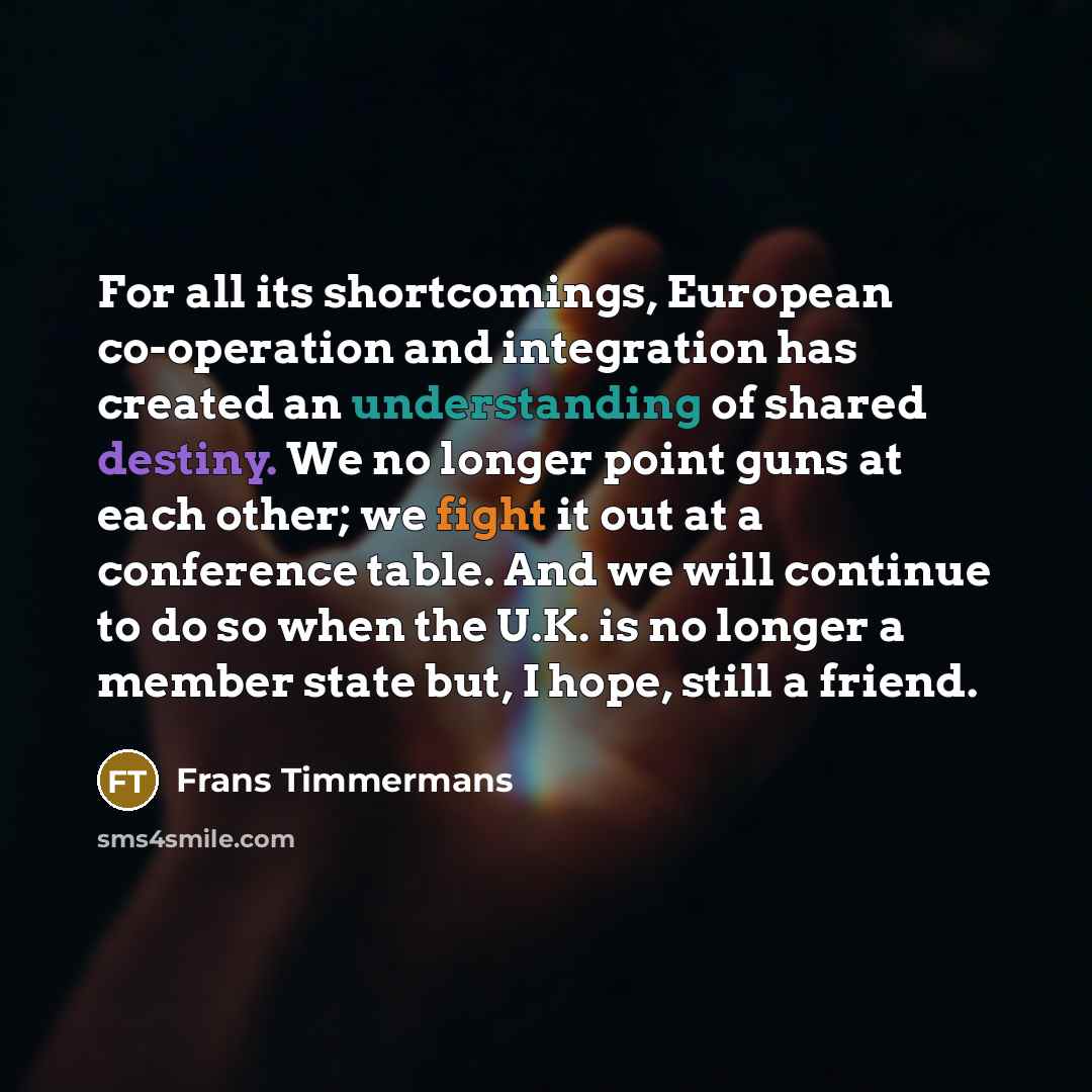 “For all its shortcomings, European co-operation and integration has created an understanding of shared destiny. We no longer point guns at each other; we fight it out at a conference table. And we will continue to do so when the U.K. is no longer a member state but, I hope, still a friend.” quote by Frans Timmermans