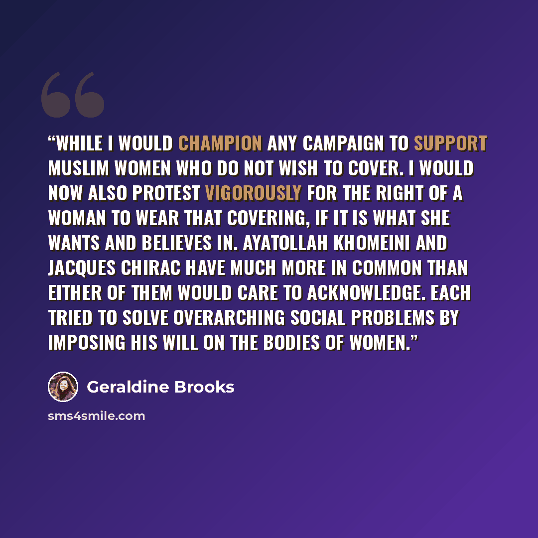 “While I would champion any campaign to support Muslim women who do not wish to cover. I would now also protest vigorously for the right of a woman to wear that covering, if it is what she wants and believes in. Ayatollah Khomeini and Jacques Chirac have much more in common than either of them…” quote by Geraldine Brooks