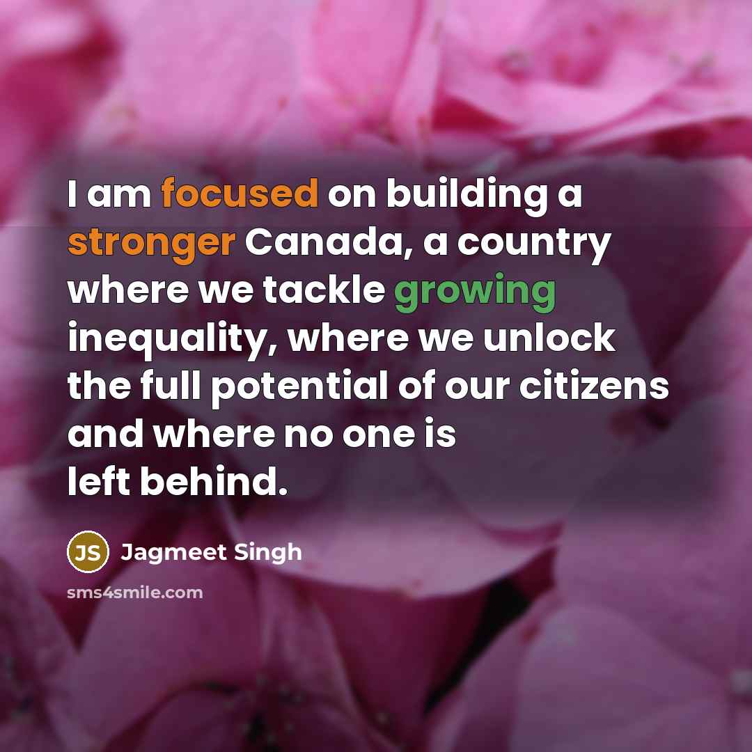 “I am focused on building a stronger Canada, a country where we tackle growing inequality, where we unlock the full potential of our citizens and where no one is left behind.” quote by Jagmeet Singh