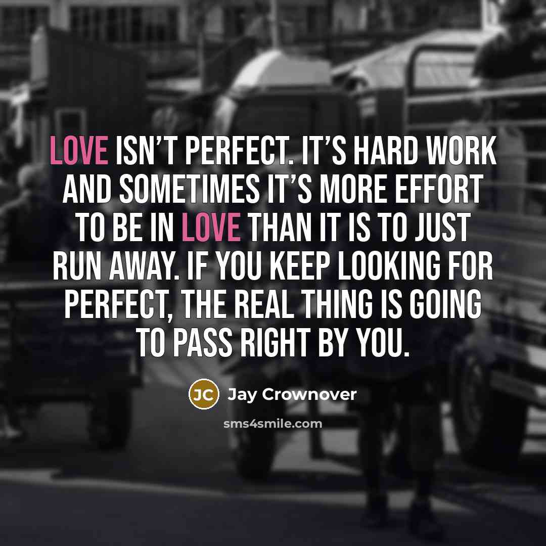 “Love isn’t perfect. It’s hard work and sometimes it’s more effort to be in love than it is to just run away. If you keep looking for perfect, the real thing is going to pass right by you.” quote by Jay Crownover