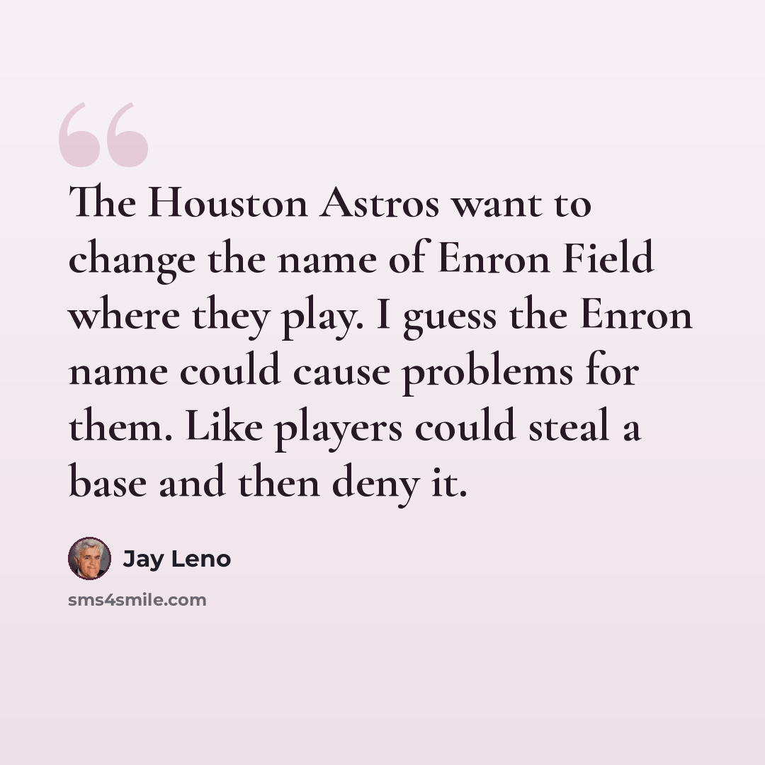 “The Houston Astros want to change the name of Enron Field where they play. I guess the Enron name could cause problems for them. Like players could steal a base and then deny it.” quote by Jay Leno