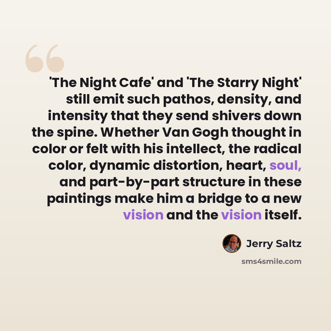 “'The Night Cafe' and 'The Starry Night' still emit such pathos, density, and intensity that they send shivers down the spine. Whether Van Gogh thought in color or felt with his intellect, the radical color, dynamic distortion, heart, soul, and part-by-part structure in these paintings make him a…” quote by Jerry Saltz