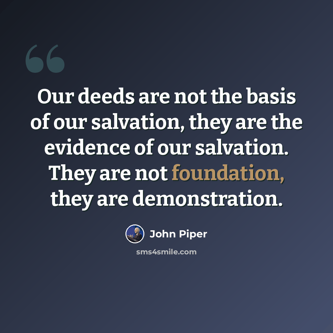 “Our deeds are not the basis of our salvation, they are the evidence of our salvation. They are not foundation, they are demonstration.” quote by John Piper