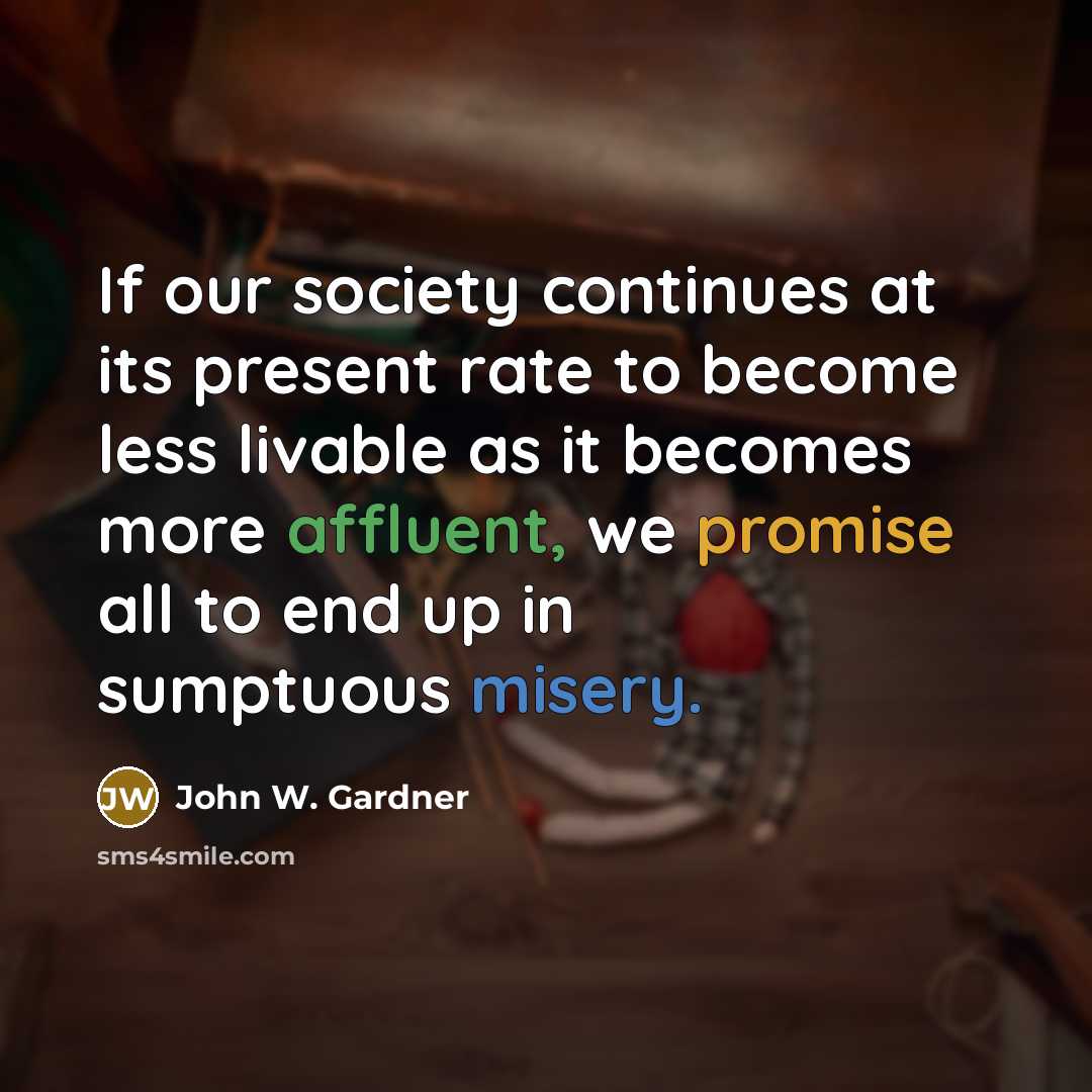 “If our society continues at its present rate to become less livable as it becomes more affluent, we promise all to end up in sumptuous misery.” quote by John W. Gardner