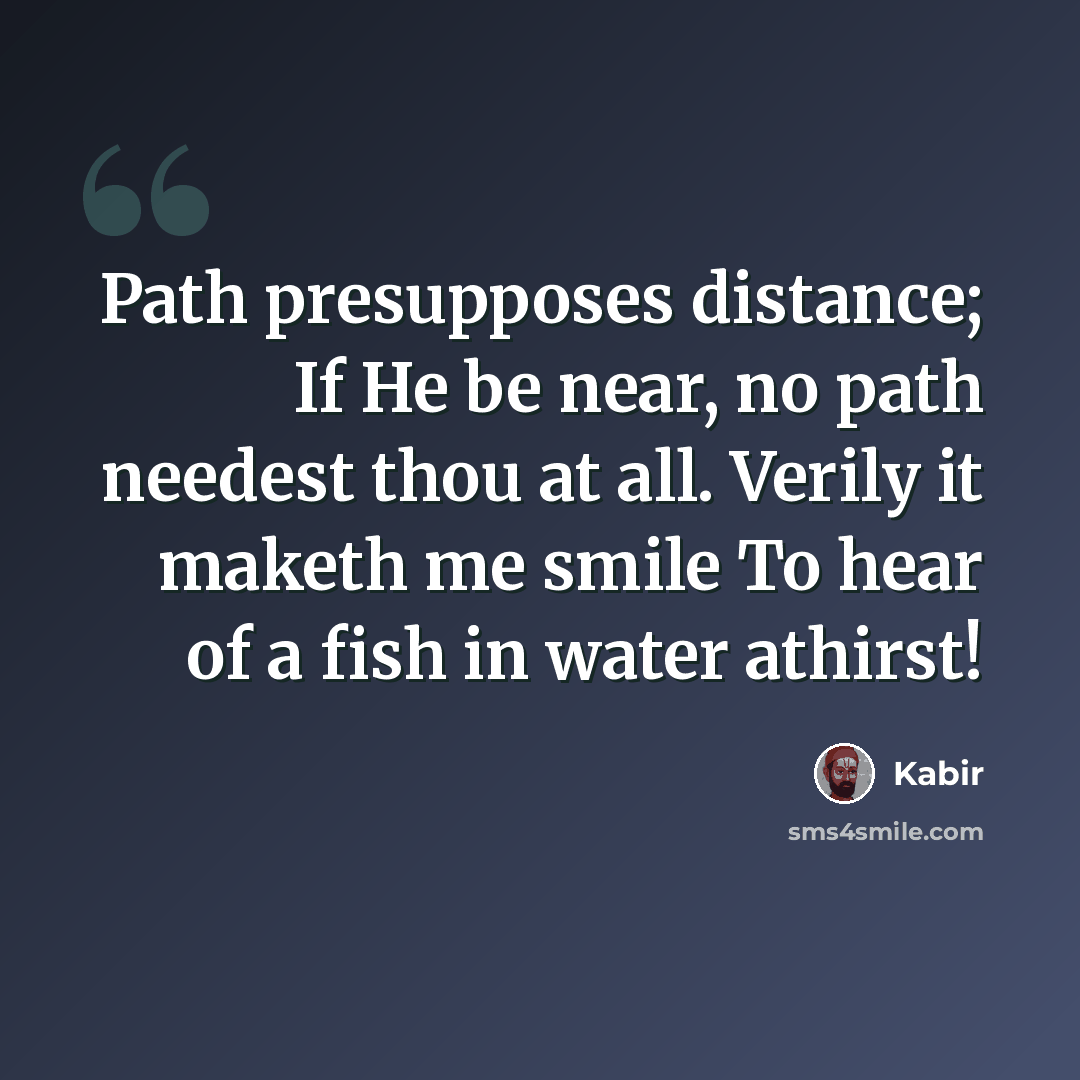 “Path presupposes distance; If He be near, no path needest thou at all. Verily it maketh me smile To hear of a fish in water athirst!” quote by Kabir