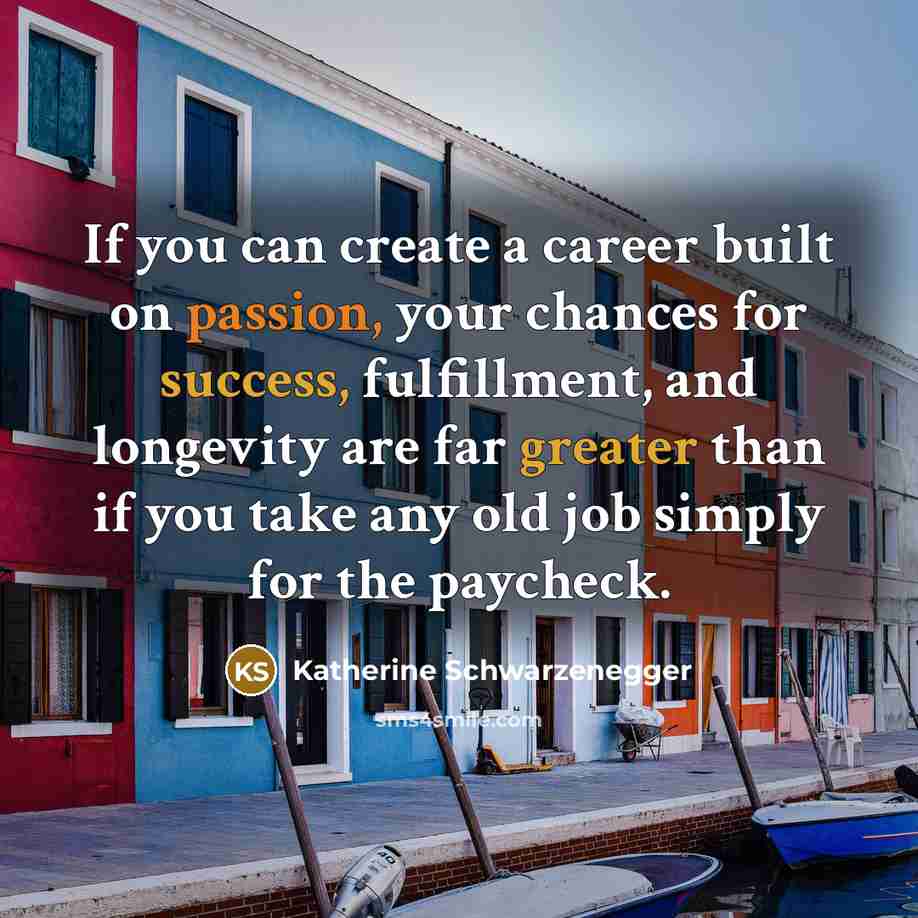“If you can create a career built on passion, your chances for success, fulfillment, and longevity are far greater than if you take any old job simply for the paycheck.” quote by Katherine Schwarzenegger