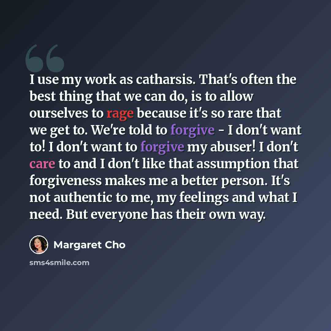 “I use my work as catharsis. That's often the best thing that we can do, is to allow ourselves to rage because it's so rare that we get to. We're told to forgive - I don't want to! I don't want to forgive my abuser! I don't care to and I don't like that assumption that forgiveness makes me a better…” quote by Margaret Cho