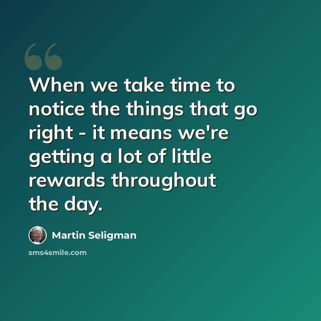 “When we take time to notice the things that go right - it means we're getting a lot of little rewards throughout the day.” quote by Martin Seligman