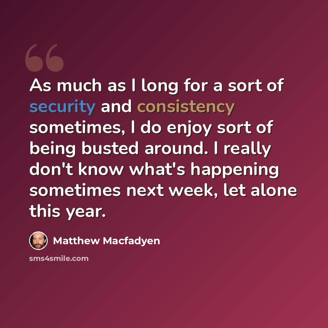 “As much as I long for a sort of security and consistency sometimes, I do enjoy sort of being busted around. I really don't know what's happening sometimes next week, let alone this year.” quote by Matthew Macfadyen