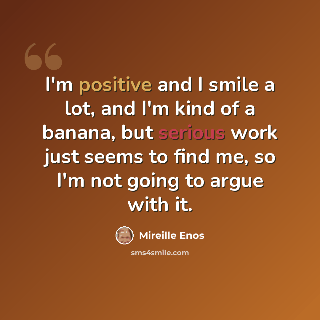 “I'm positive and I smile a lot, and I'm kind of a banana, but serious work just seems to find me, so I'm not going to argue with it.” quote by Mireille Enos