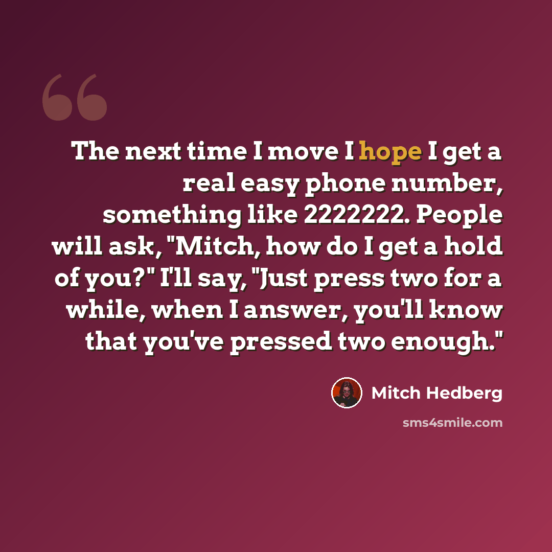“The next time I move I hope I get a real easy phone number, something like 2222222. People will ask, "Mitch, how do I get a hold of you?" I'll say, "Just press two for a while, when I answer, you'll know that you've pressed two enough."” quote by Mitch Hedberg
