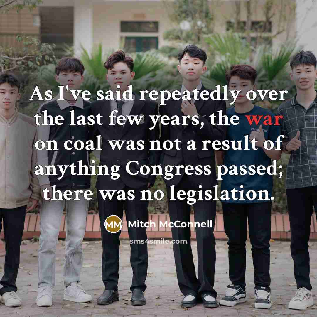 “As I've said repeatedly over the last few years, the war on coal was not a result of anything Congress passed; there was no legislation.” quote by Mitch McConnell