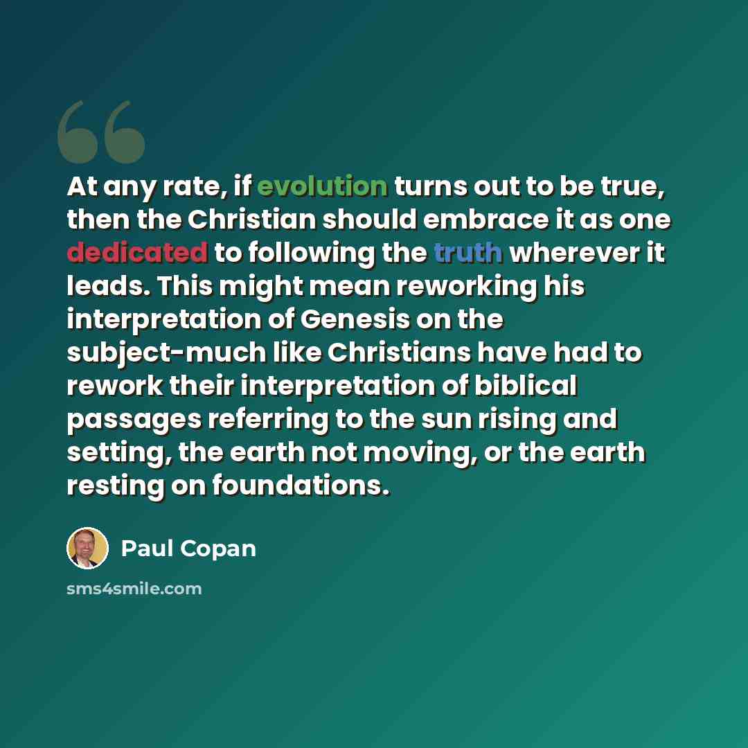 “At any rate, if evolution turns out to be true, then the Christian should embrace it as one dedicated to following the truth wherever it leads. This might mean reworking his interpretation of Genesis on the subject-much like Christians have had to rework their interpretation of biblical passages…” quote by Paul Copan