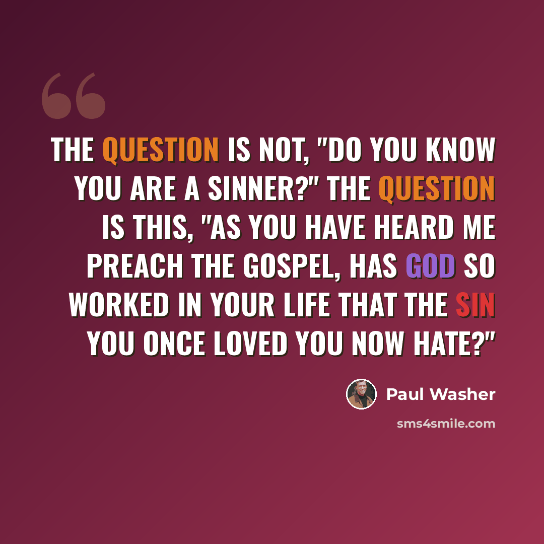 “The question is not, "Do you know you are a sinner?" the question is this, "As you have heard me preach the Gospel, has God so worked in your life that the sin you once loved you now hate?"” quote by Paul Washer