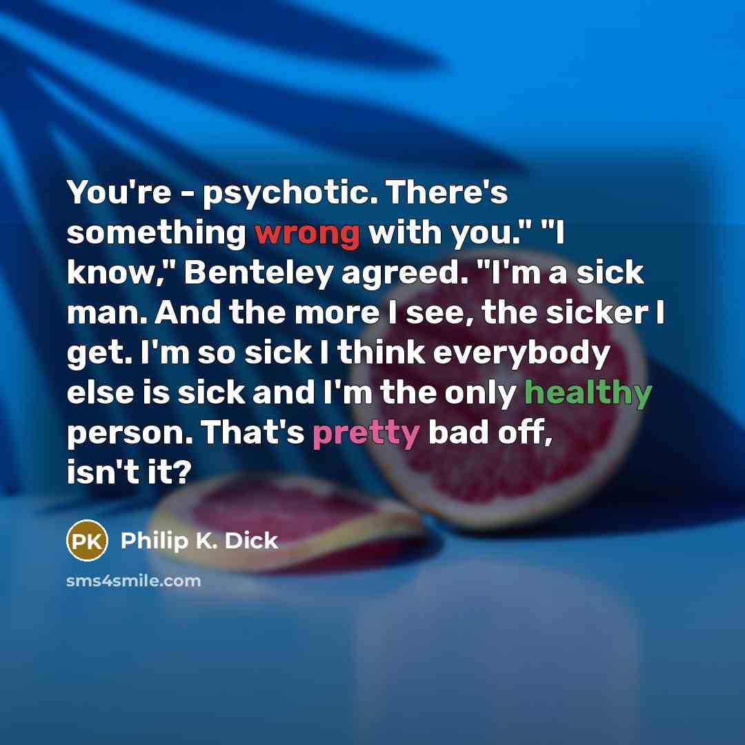 “You're - psychotic. There's something wrong with you." "I know," Benteley agreed. "I'm a sick man. And the more I see, the sicker I get. I'm so sick I think everybody else is sick and I'm the only healthy person. That's pretty bad off, isn't it?” quote by Philip K. Dick
