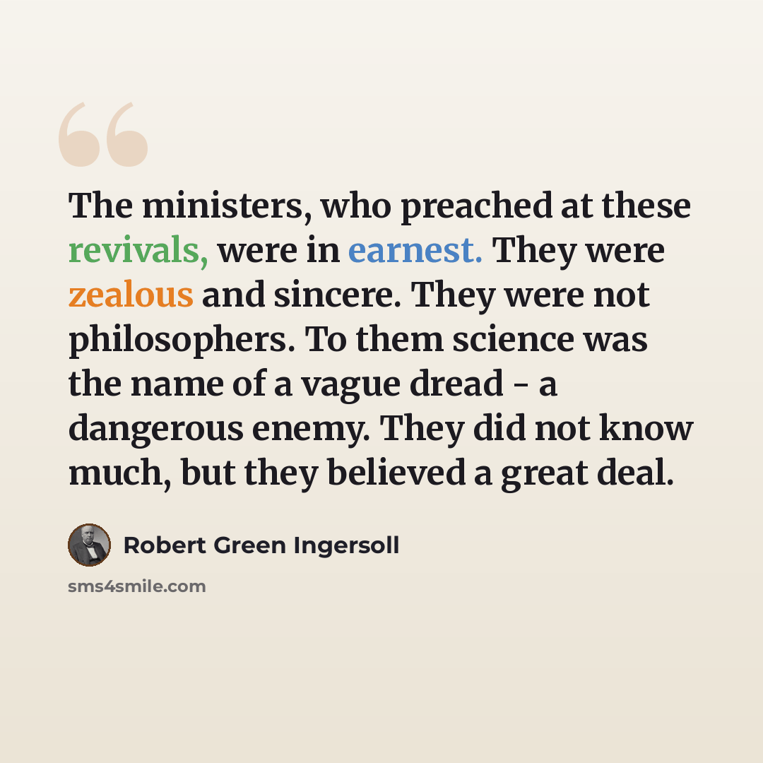 “The ministers, who preached at these revivals, were in earnest. They were zealous and sincere. They were not philosophers. To them science was the name of a vague dread - a dangerous enemy. They did not know much, but they believed a great deal.” quote by Robert Green Ingersoll
