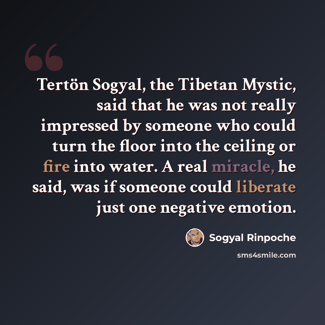 “Tertön Sogyal, the Tibetan Mystic, said that he was not really impressed by someone who could turn the floor into the ceiling or fire into water. A real miracle, he said, was if someone could liberate just one negative emotion.” quote by Sogyal Rinpoche