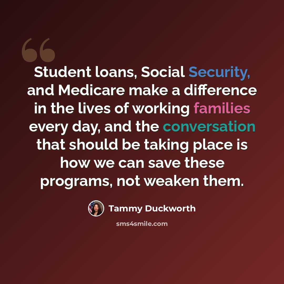 “Student loans, Social Security, and Medicare make a difference in the lives of working families every day, and the conversation that should be taking place is how we can save these programs, not weaken them.” quote by Tammy Duckworth