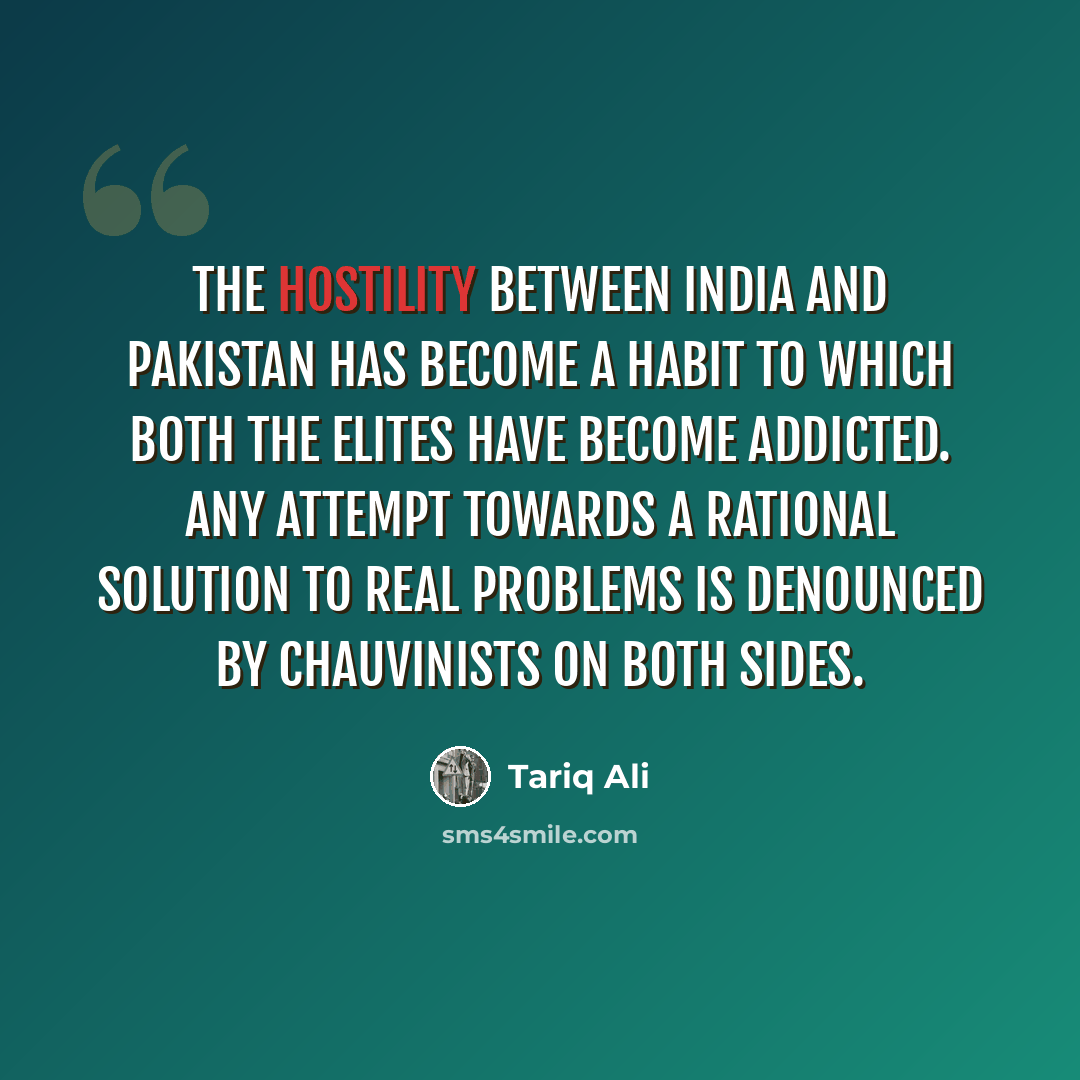 “The hostility between India and Pakistan has become a habit to which both the elites have become addicted. Any attempt towards a rational solution to real problems is denounced by chauvinists on both sides.” quote by Tariq Ali