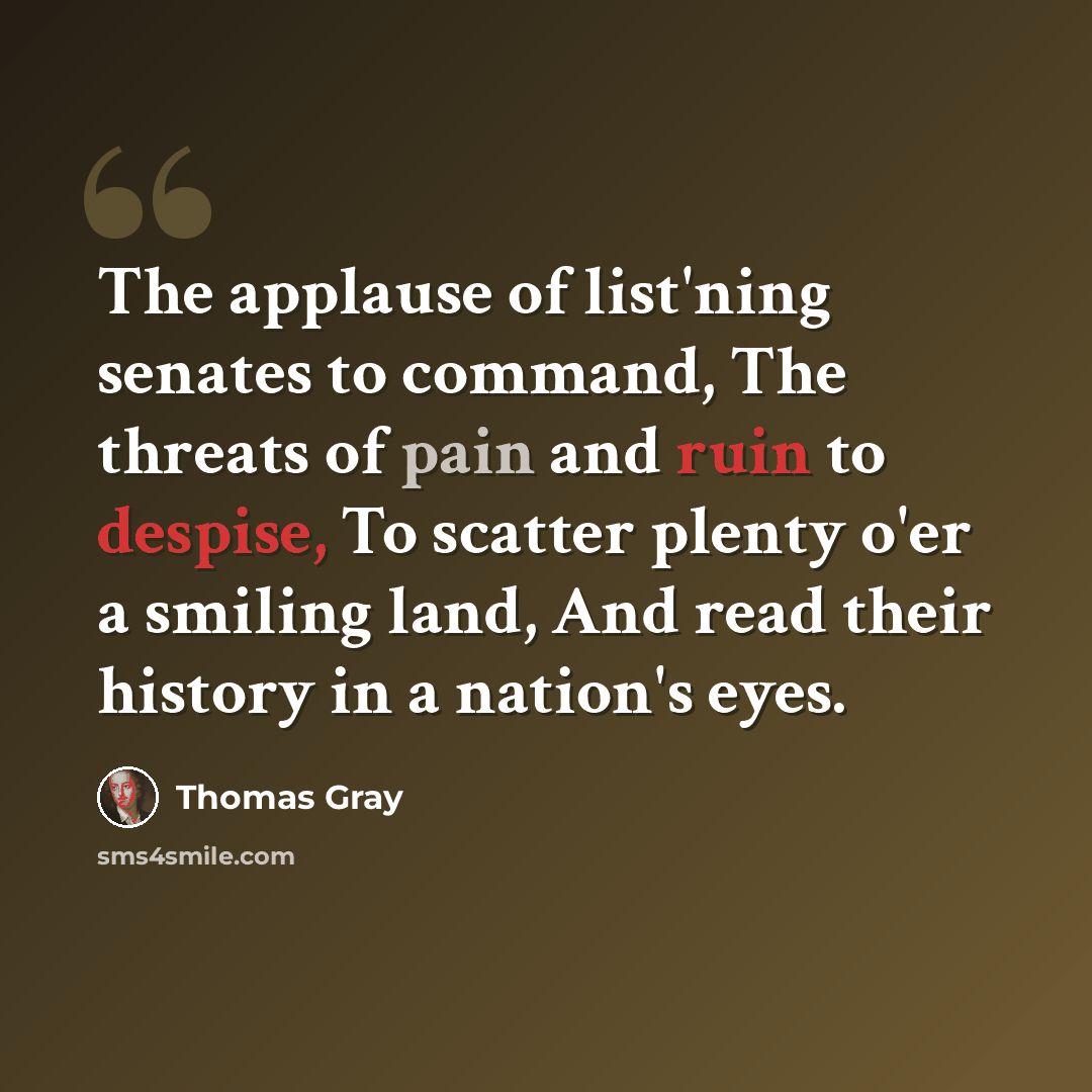 “The applause of list'ning senates to command, The threats of pain and ruin to despise, To scatter plenty o'er a smiling land, And read their history in a nation's eyes.” quote by Thomas Gray