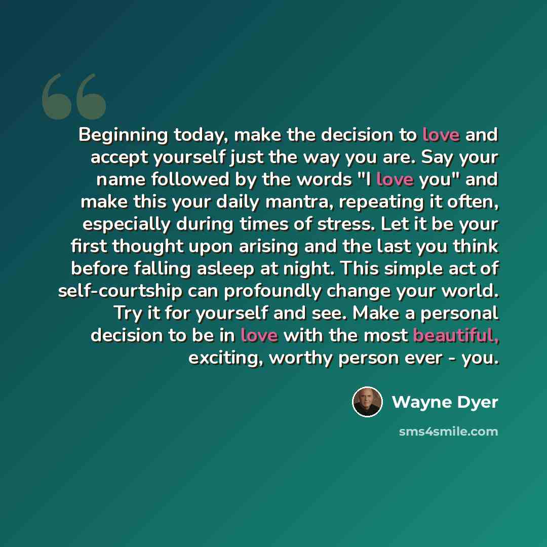 “Beginning today, make the decision to love and accept yourself just the way you are. Say your name followed by the words "I love you" and make this your daily mantra, repeating it often, especially during times of stress. Let it be your first thought upon arising and the last you think before…” quote by Wayne Dyer