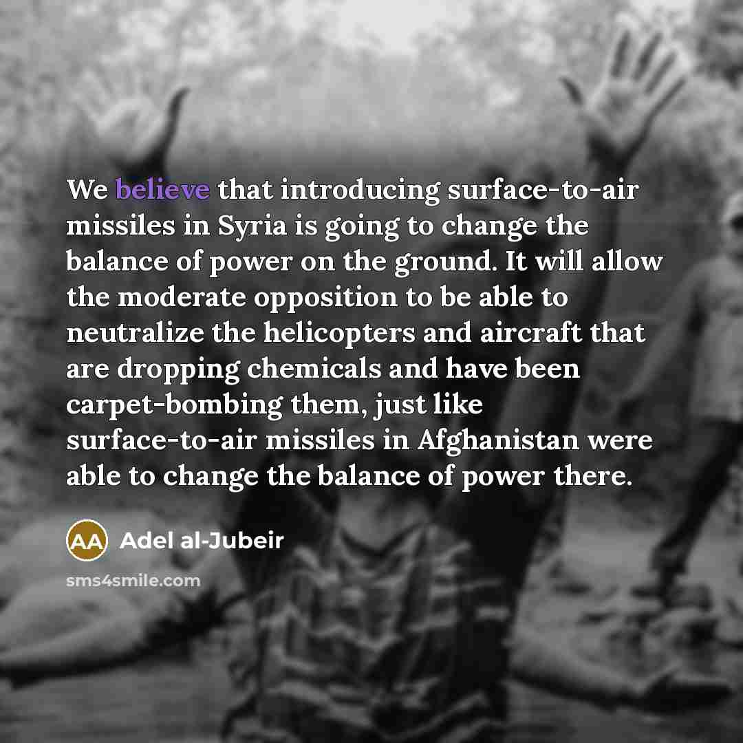 “We believe that introducing surface-to-air missiles in Syria is going to change the balance of power on the ground. It will allow the moderate opposition to be able to neutralize the helicopters and aircraft that are dropping chemicals and have been carpet-bombing them, just like surface-to-air…” quote by Adel al-Jubeir