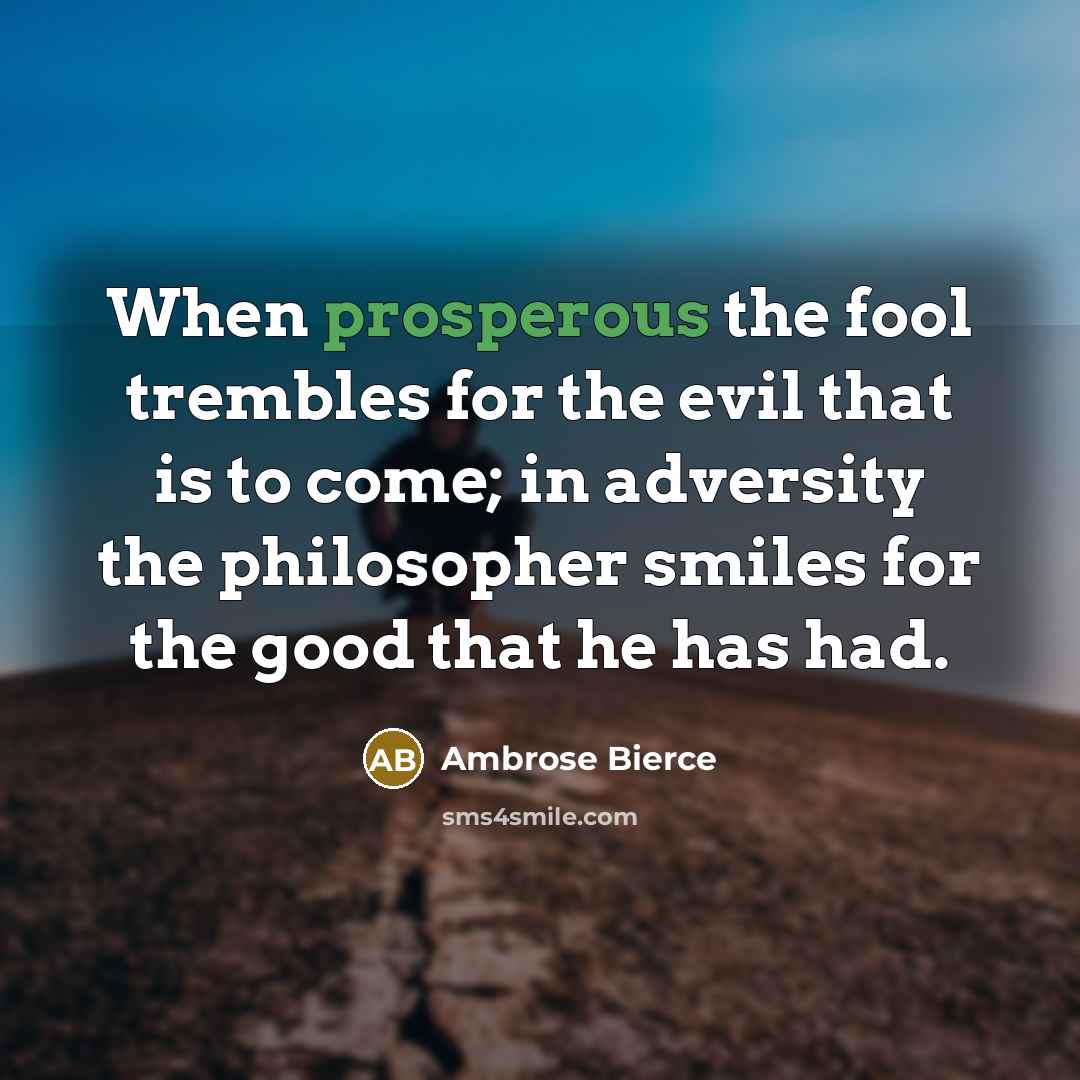 “When prosperous the fool trembles for the evil that is to come; in adversity the philosopher smiles for the good that he has had.” quote by Ambrose Bierce