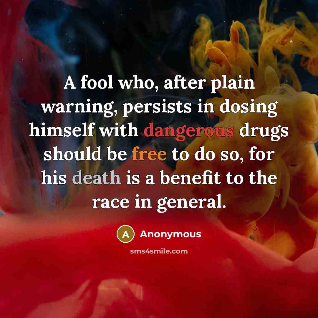 “A fool who, after plain warning, persists in dosing himself with dangerous drugs should be free to do so, for his death is a benefit to the race in general.” quote by Anonymous