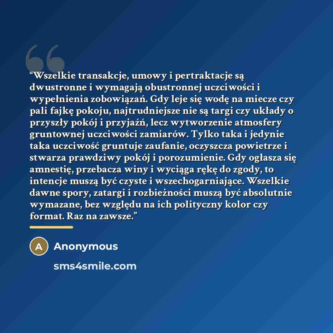 “Wszelkie transakcje, umowy i pertraktacje są dwustronne i wymagają obustronnej uczciwości i wypełnienia zobowiązań. Gdy leje się wodę na miecze czy pali fajkę pokoju, najtrudniejsze nie są targi czy układy o przyszły pokój i przyjaźń, lecz wytworzenie atmosfery gruntownej uczciwości zamiarów…” quote by Anonymous