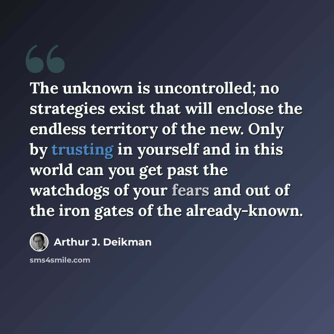 “The unknown is uncontrolled; no strategies exist that will enclose the endless territory of the new. Only by trusting in yourself and in this world can you get past the watchdogs of your fears and out of the iron gates of the already-known.” quote by Arthur J. Deikman