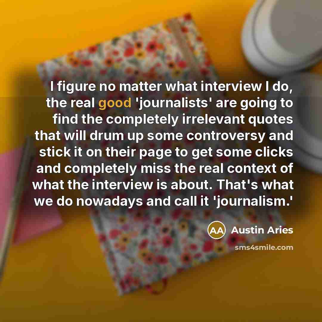 “I figure no matter what interview I do, the real good 'journalists' are going to find the completely irrelevant quotes that will drum up some controversy and stick it on their page to get some clicks and completely miss the real context of what the interview is about. That's what we do nowadays…” quote by Austin Aries